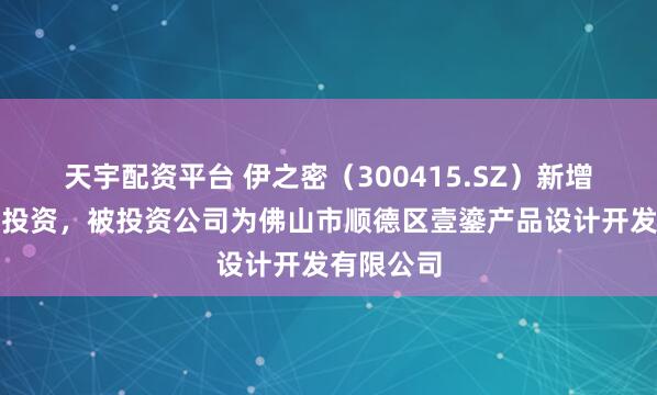 天宇配资平台 伊之密（300415.SZ）新增一起对外投资，被投资公司为佛山市顺德区壹鎏产品设计开发有限公司