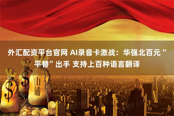 外汇配资平台官网 AI录音卡激战：华强北百元“平替”出手 支持上百种语言翻译