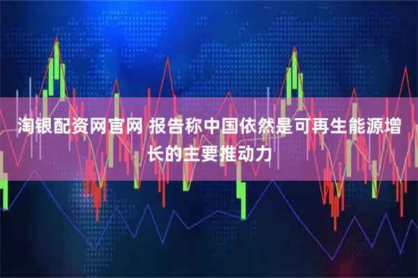 淘银配资网官网 报告称中国依然是可再生能源增长的主要推动力