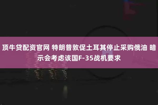 顶牛贷配资官网 特朗普敦促土耳其停止采购俄油 暗示会考虑该国F-35战机要求