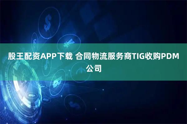 股王配资APP下载 合同物流服务商TIG收购PDM公司