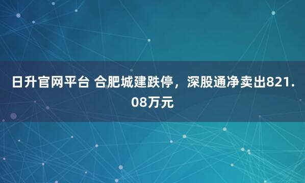 日升官网平台 合肥城建跌停，深股通净卖出821.08万元