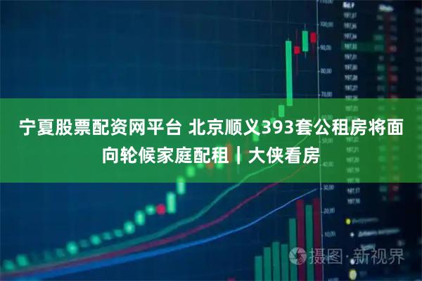 宁夏股票配资网平台 北京顺义393套公租房将面向轮候家庭配租｜大侠看房