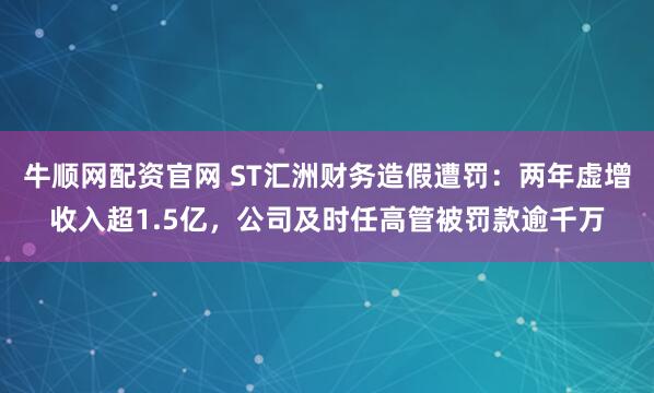 牛顺网配资官网 ST汇洲财务造假遭罚：两年虚增收入超1.5亿，公司及时任高管被罚款逾千万