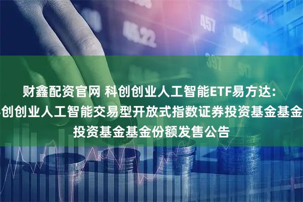 财鑫配资官网 科创创业人工智能ETF易方达: 易方达中证科创创业人工智能交易型开放式指数证券投资基金基金份额发售公告