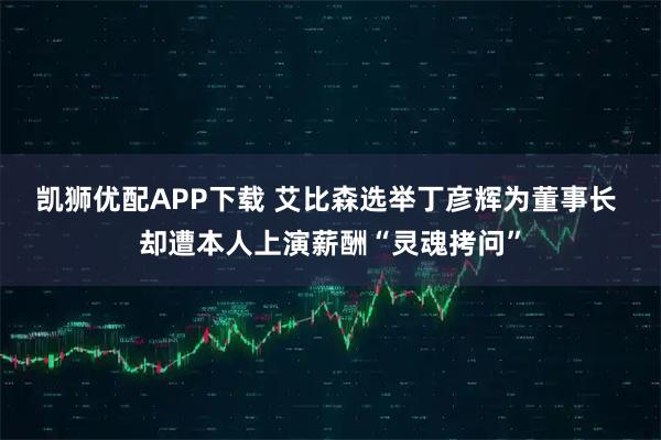 凯狮优配APP下载 艾比森选举丁彦辉为董事长 却遭本人上演薪酬“灵魂拷问”