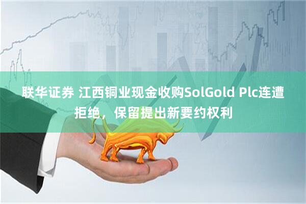 联华证券 江西铜业现金收购SolGold Plc连遭拒绝，保留提出新要约权利