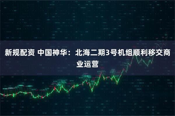 新规配资 中国神华：北海二期3号机组顺利移交商业运营