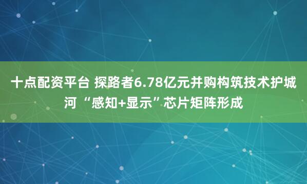 十点配资平台 探路者6.78亿元并购构筑技术护城河 “感知+显示”芯片矩阵形成