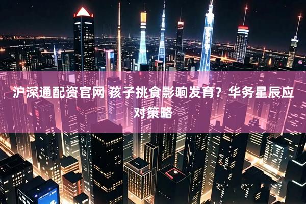 沪深通配资官网 孩子挑食影响发育？华务星辰应对策略