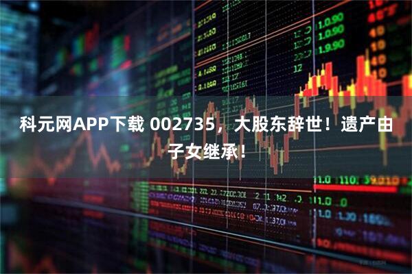 科元网APP下载 002735，大股东辞世！遗产由子女继承！