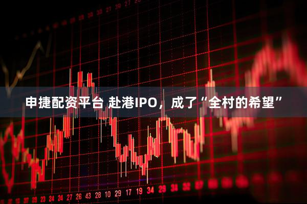 申捷配资平台 赴港IPO，成了“全村的希望”