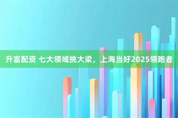升富配资 七大领域挑大梁，上海当好2025领跑者