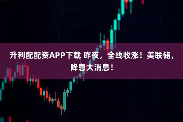 升利配配资APP下载 昨夜，全线收涨！美联储，降息大消息！