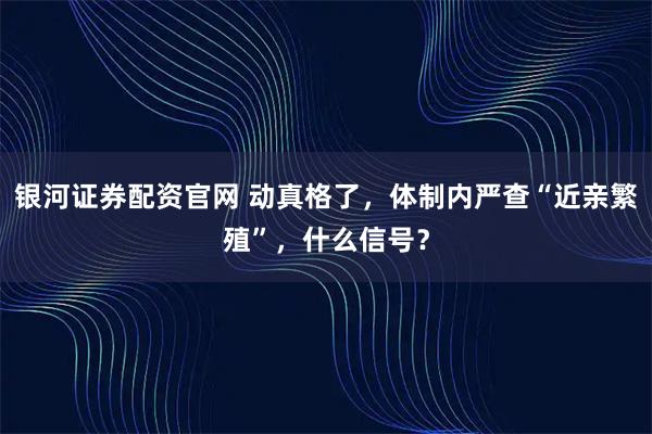 银河证券配资官网 动真格了，体制内严查“近亲繁殖”，什么信号？