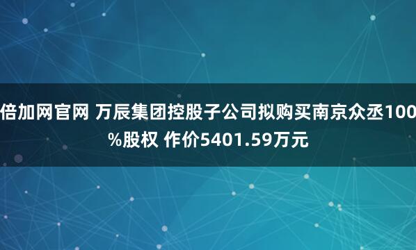 倍加网官网 万辰集团控股子公司拟购买南京众丞100%股权 作价5401.59万元