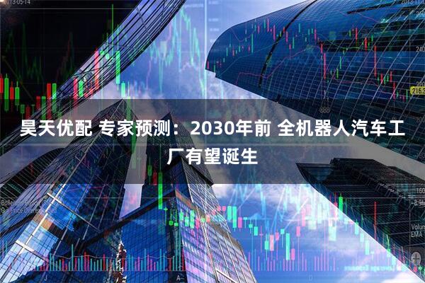昊天优配 专家预测：2030年前 全机器人汽车工厂有望诞生