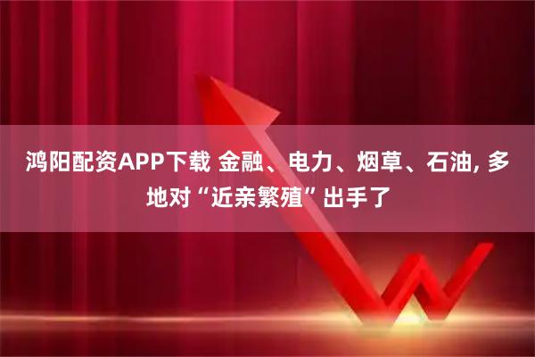 鸿阳配资APP下载 金融、电力、烟草、石油, 多地对“近亲繁殖”出手了