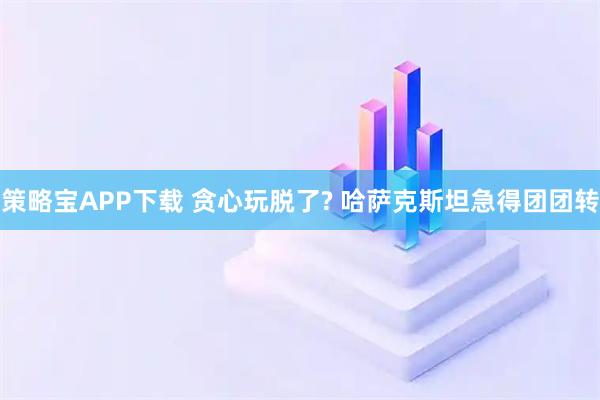 策略宝APP下载 贪心玩脱了? 哈萨克斯坦急得团团转