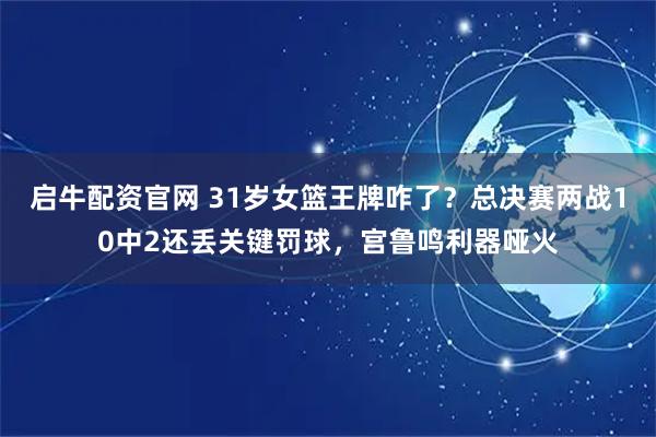 启牛配资官网 31岁女篮王牌咋了？总决赛两战10中2还丢关键罚球，宫鲁鸣利器哑火