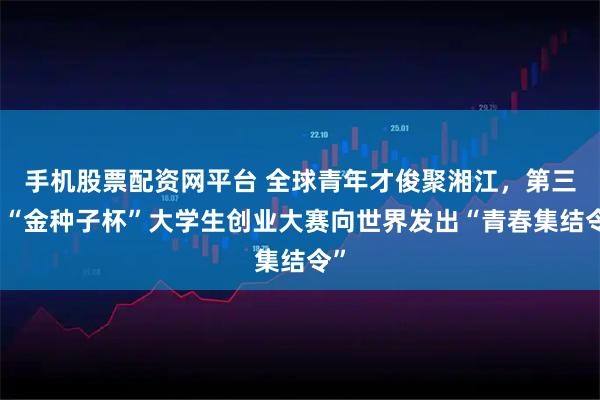 手机股票配资网平台 全球青年才俊聚湘江，第三届“金种子杯”大学生创业大赛向世界发出“青春集结令”