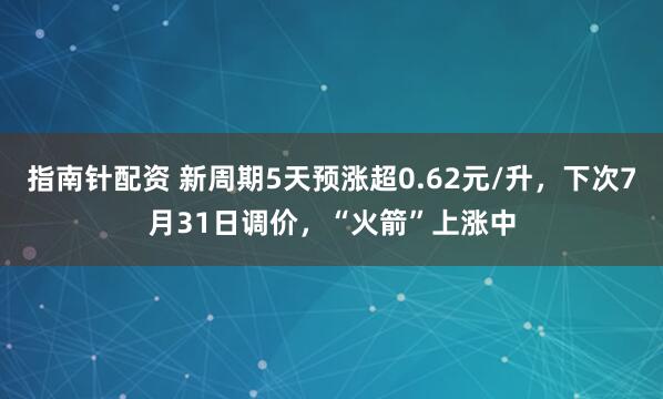 指南针配资 新周期5天预涨超0.62元/升，下次7月31日调价，“火箭”上涨中