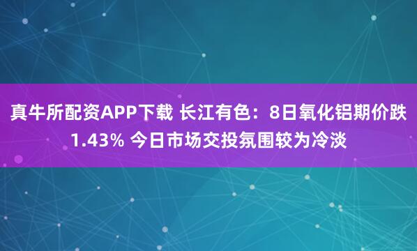 真牛所配资APP下载 长江有色：8日氧化铝期价跌1.43% 今日市场交投氛围较为冷淡